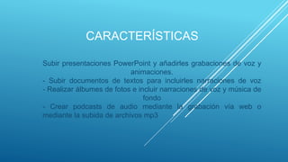 CARACTERÍSTICAS
Subir presentaciones PowerPoint y añadirles grabaciones de voz y
animaciones.
- Subir documentos de textos para incluirles narraciones de voz
- Realizar álbumes de fotos e incluir narraciones de voz y música de
fondo
- Crear podcasts de audio mediante la grabación vía web o
mediante la subida de archivos mp3
 