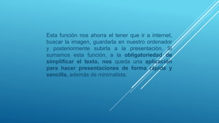 Esta función nos ahorra el tener que ir a internet,
buscar la imagen, guardarla en nuestro ordenador
y posteriormente subirla a la presentación. Si
sumamos esta función, a la obligatoriedad de
simplificar el texto, nos queda una aplicación
para hacer presentaciones de forma rápida y
sencilla, además de minimalista.
 
