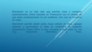 Brainshark es un sitio web que permite crear y compartir
presentaciones online basadas en Powerpoint con la ventaja de
que estas presentaciones no son estáticas, sino que se muestran
en vídeo.
Brainshark permite añadir audio, hacer edición en línea, agregar
adjuntos y personalizar la tabla de contenidos de cualquier
presentación Power Point, lo que convierte a Brainshark en una
muy interesante alternativa a Prezi.
 