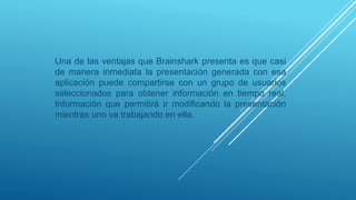 Una de las ventajas que Brainshark presenta es que casi
de manera inmediata la presentación generada con esa
aplicación puede compartirse con un grupo de usuarios
seleccionados para obtener información en tiempo real.
Información que permitirá ir modificando la presentación
mientras uno va trabajando en ella.
 