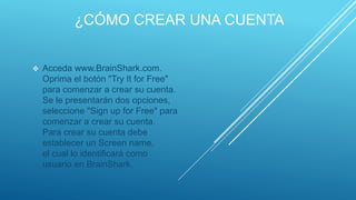 ¿CÓMO CREAR UNA CUENTA
 Acceda www.BrainShark.com.
Oprima el botón "Try It for Free"
para comenzar a crear su cuenta.
Se le presentarán dos opciones,
seleccione "Sign up for Free" para
comenzar a crear su cuenta.
Para crear su cuenta debe
establecer un Screen name,
el cual lo identificará como
usuario en BrainShark.
 