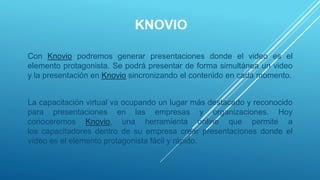 KNOVIO
Con Knovio podremos generar presentaciones donde el video es el
elemento protagonista. Se podrá presentar de forma simultánea un video
y la presentación en Knovio sincronizando el contenido en cada momento.
La capacitación virtual va ocupando un lugar más destacado y reconocido
para presentaciones en las empresas y organizaciones. Hoy
conoceremos Knovio, una herramienta online que permite a
los capacitadores dentro de su empresa crear presentaciones donde el
vídeo es el elemento protagonista fácil y rápido.
 