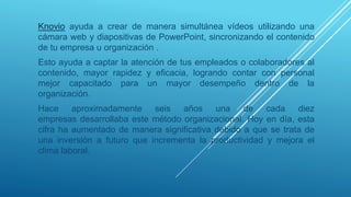 Knovio ayuda a crear de manera simultánea vídeos utilizando una
cámara web y diapositivas de PowerPoint, sincronizando el contenido
de tu empresa u organización .
Esto ayuda a captar la atención de tus empleados o colaboradores al
contenido, mayor rapidez y eficacia, logrando contar con personal
mejor capacitado para un mayor desempeño dentro de la
organización.
Hace aproximadamente seis años una de cada diez
empresas desarrollaba este método organizacional. Hoy en día, esta
cifra ha aumentado de manera significativa debido a que se trata de
una inversión a futuro que incrementa la productividad y mejora el
clima laboral.
 