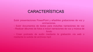CARACTERÍSTICAS
Subir presentaciones PowerPoint y añadirles grabaciones de voz y
animaciones.
- Subir documentos de textos para incluirles narraciones de voz
- Realizar álbumes de fotos e incluir narraciones de voz y música de
fondo
- Crear podcasts de audio mediante la grabación vía web o
mediante la subida de archivos mp3
 