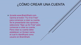 ¿CÓMO CREAR UNA CUENTA
 Acceda www.BrainShark.com.
Oprima el botón "Try It for Free"
para comenzar a crear su cuenta.
Se le presentarán dos opciones,
seleccione "Sign up for Free" para
comenzar a crear su cuenta.
Para crear su cuenta debe
establecer un Screen name,
el cual lo identificará como
usuario en BrainShark.
 