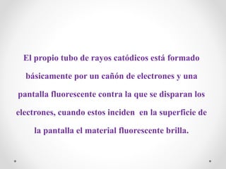 El propio tubo de rayos catódicos está formado
básicamente por un cañón de electrones y una
pantalla fluorescente contra la que se disparan los
electrones, cuando estos inciden en la superficie de
la pantalla el material fluorescente brilla.
 