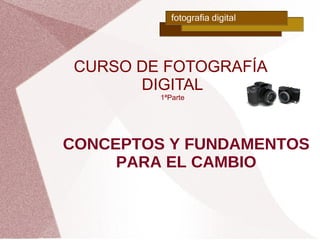 CURSO DE FOTOGRAFÍA
       DIGITAL
         1ªParte




CONCEPTOS Y FUNDAMENTOS
     PARA EL CAMBIO
 