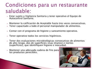  Estar sujeto a Vigilancia Sanitaria y tener operativo el Equipo de
Autocontrol Sanitario.
 Mantener la calificación de Aceptable hasta tres veces consecutivas.
 Tener capacitado a todo el personal manipulador de alimentos.
 Contar con el programa de higiene y saneamiento operativo.
 Tener operativo todos los servicios higiénicos.
 Tener dos evaluaciones microbiológicas consecutivas de alimentos
de alto riesgo, dos de superficies vivas (manos) e inertes
(superficies), que identifiquen higiene e inocuidad.
 Mantener una adecuada cadena de frio para
los productos perecibles.
 