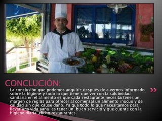 La conclusión que podemos adquirir después de a vernos informado
sobre la higiene y todo lo que tiene que ver con la salubridad
sanitaria en el alimento es que cada restaurante necesita tener un
margen de reglas para ofrecer al comensal un alimento inocuo y de
calidad sin que cause daño. Ya que todo lo que necesitamos para
llevar una vida sana es tener un buen servicio y que cuente con la
higiene diaria dicho restaurantes.
CONCLUCIÓN:
 