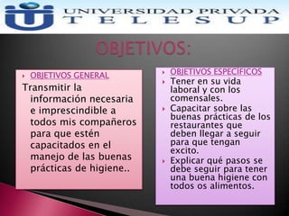  OBJETIVOS GENERAL
Transmitir la
información necesaria
e imprescindible a
todos mis compañeros
para que estén
capacitados en el
manejo de las buenas
prácticas de higiene..
 OBJETIVOS ESPECÍFICOS
 Tener en su vida
laboral y con los
comensales.
 Capacitar sobre las
buenas prácticas de los
restaurantes que
deben llegar a seguir
para que tengan
excito.
 Explicar qué pasos se
debe seguir para tener
una buena higiene con
todos os alimentos.
 