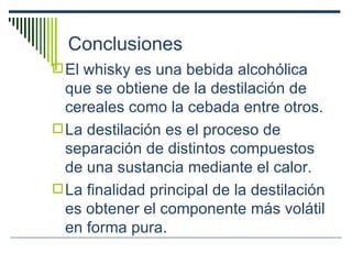 Conclusiones El whisky es una bebida alcohólica que se obtiene de la destilación de cereales como la cebada entre otros. La destilación es el proceso de separación de distintos compuestos de una sustancia mediante el calor. L a finalidad principal de la destilación es obtener el componente más volátil en forma pura. 