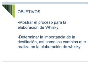 OBJETIVOS - Mostrar el proceso para la elaboración de Whisky. - Determinar la importancia de la destilación, así como los cambios que realiza en la elaboración de whisky. 