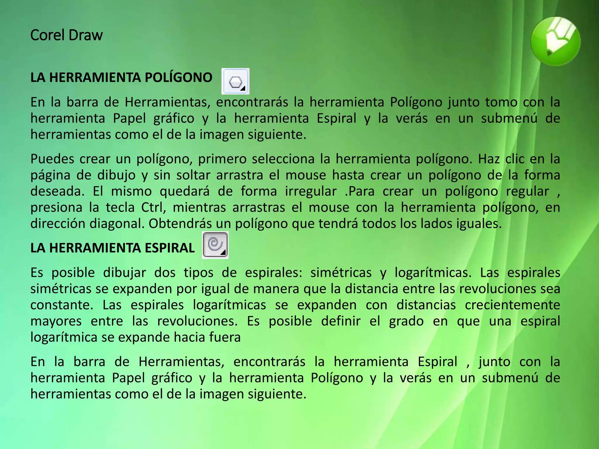 Corel Draw
LA HERRAMIENTA POLÍGONO
En la barra de Herramientas, encontrarás la herramienta Polígono junto tomo con la
herramienta Papel gráfico y la herramienta Espiral y la verás en un submenú de
herramientas como el de la imagen siguiente.
Puedes crear un polígono, primero selecciona la herramienta polígono. Haz clic en la
página de dibujo y sin soltar arrastra el mouse hasta crear un polígono de la forma
deseada. El mismo quedará de forma irregular .Para crear un polígono regular ,
presiona la tecla Ctrl, mientras arrastras el mouse con la herramienta polígono, en
dirección diagonal. Obtendrás un polígono que tendrá todos los lados iguales.
LA HERRAMIENTA ESPIRAL
Es posible dibujar dos tipos de espirales: simétricas y logarítmicas. Las espirales
simétricas se expanden por igual de manera que la distancia entre las revoluciones sea
constante. Las espirales logarítmicas se expanden con distancias crecientemente
mayores entre las revoluciones. Es posible definir el grado en que una espiral
logarítmica se expande hacia fuera
En la barra de Herramientas, encontrarás la herramienta Espiral , junto con la
herramienta Papel gráfico y la herramienta Polígono y la verás en un submenú de
herramientas como el de la imagen siguiente.
 