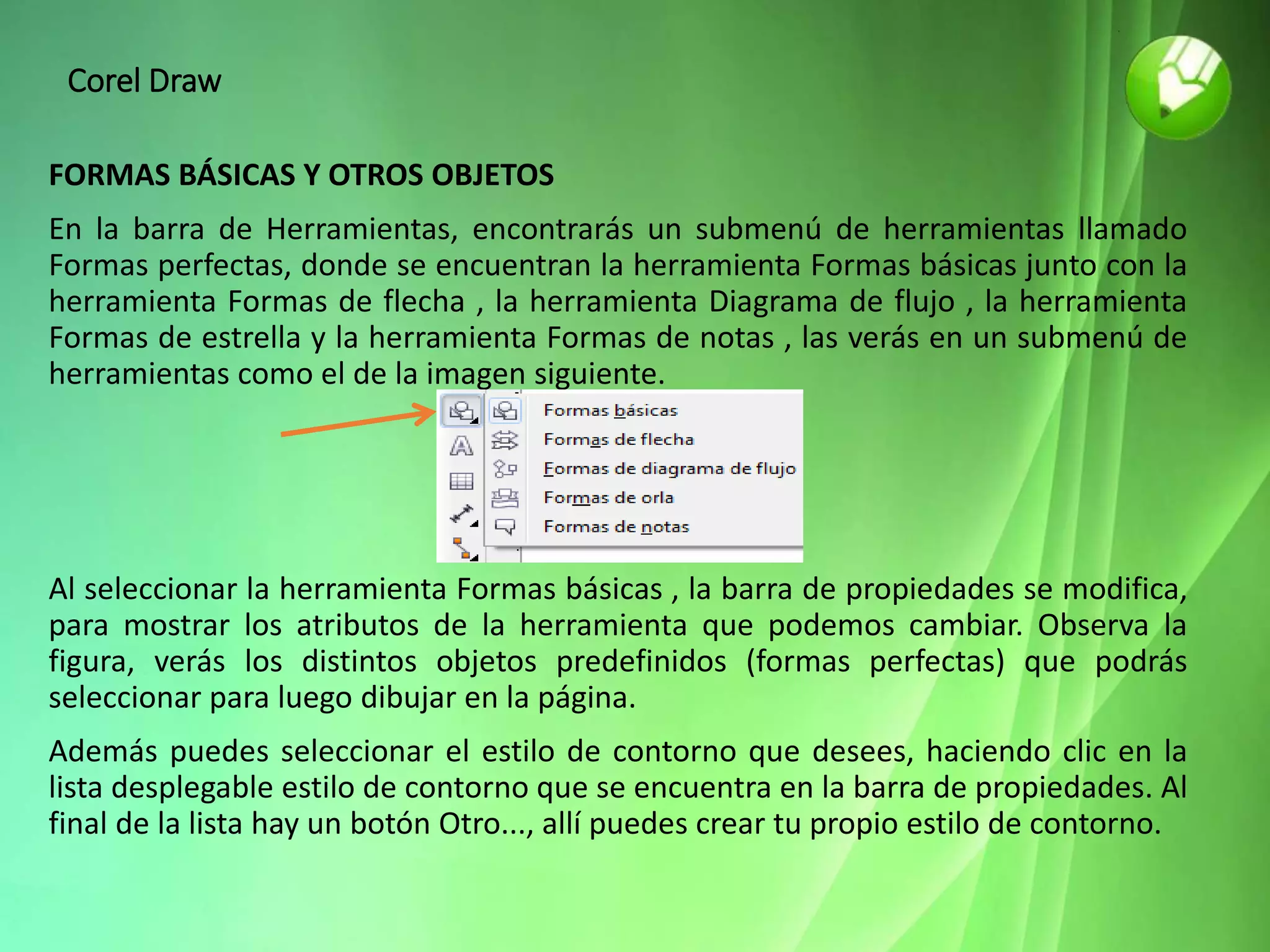 Corel Draw
FORMAS BÁSICAS Y OTROS OBJETOS
En la barra de Herramientas, encontrarás un submenú de herramientas llamado
Formas perfectas, donde se encuentran la herramienta Formas básicas junto con la
herramienta Formas de flecha , la herramienta Diagrama de flujo , la herramienta
Formas de estrella y la herramienta Formas de notas , las verás en un submenú de
herramientas como el de la imagen siguiente.
Al seleccionar la herramienta Formas básicas , la barra de propiedades se modifica,
para mostrar los atributos de la herramienta que podemos cambiar. Observa la
figura, verás los distintos objetos predefinidos (formas perfectas) que podrás
seleccionar para luego dibujar en la página.
Además puedes seleccionar el estilo de contorno que desees, haciendo clic en la
lista desplegable estilo de contorno que se encuentra en la barra de propiedades. Al
final de la lista hay un botón Otro..., allí puedes crear tu propio estilo de contorno.
 