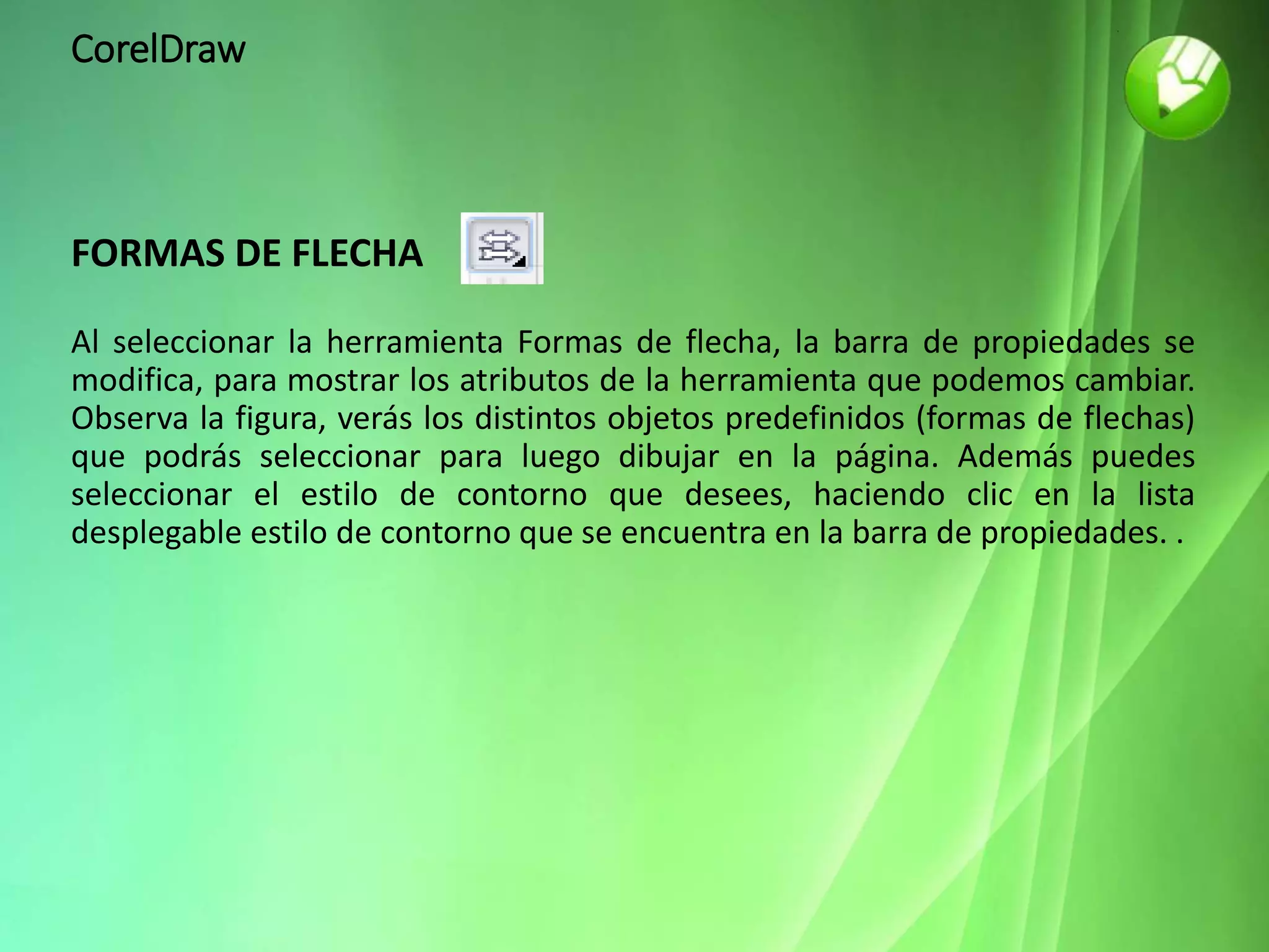 CorelDraw
FORMAS DE FLECHA
Al seleccionar la herramienta Formas de flecha, la barra de propiedades se
modifica, para mostrar los atributos de la herramienta que podemos cambiar.
Observa la figura, verás los distintos objetos predefinidos (formas de flechas)
que podrás seleccionar para luego dibujar en la página. Además puedes
seleccionar el estilo de contorno que desees, haciendo clic en la lista
desplegable estilo de contorno que se encuentra en la barra de propiedades. .
 
