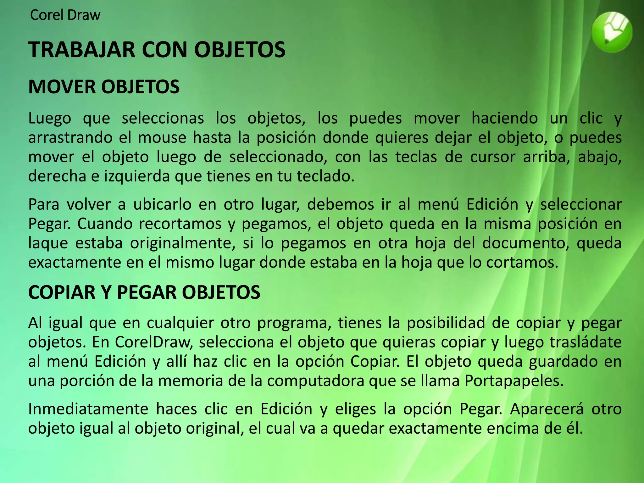 Corel Draw
TRABAJAR CON OBJETOS
MOVER OBJETOS
Luego que seleccionas los objetos, los puedes mover haciendo un clic y
arrastrando el mouse hasta la posición donde quieres dejar el objeto, o puedes
mover el objeto luego de seleccionado, con las teclas de cursor arriba, abajo,
derecha e izquierda que tienes en tu teclado.
Para volver a ubicarlo en otro lugar, debemos ir al menú Edición y seleccionar
Pegar. Cuando recortamos y pegamos, el objeto queda en la misma posición en
laque estaba originalmente, si lo pegamos en otra hoja del documento, queda
exactamente en el mismo lugar donde estaba en la hoja que lo cortamos.
COPIAR Y PEGAR OBJETOS
Al igual que en cualquier otro programa, tienes la posibilidad de copiar y pegar
objetos. En CorelDraw, selecciona el objeto que quieras copiar y luego trasládate
al menú Edición y allí haz clic en la opción Copiar. El objeto queda guardado en
una porción de la memoria de la computadora que se llama Portapapeles.
Inmediatamente haces clic en Edición y eliges la opción Pegar. Aparecerá otro
objeto igual al objeto original, el cual va a quedar exactamente encima de él.
 