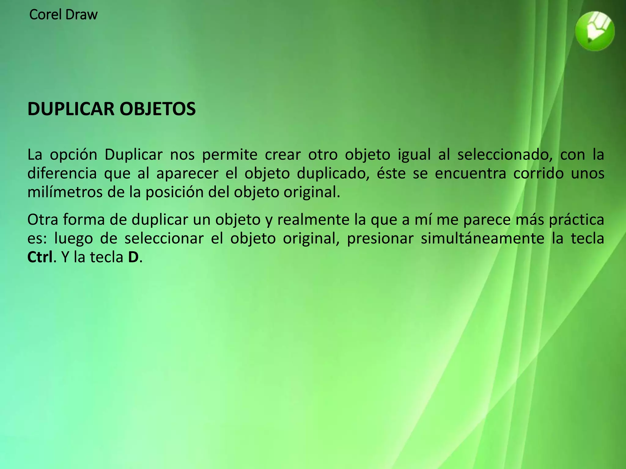 Corel Draw
DUPLICAR OBJETOS
La opción Duplicar nos permite crear otro objeto igual al seleccionado, con la
diferencia que al aparecer el objeto duplicado, éste se encuentra corrido unos
milímetros de la posición del objeto original.
Otra forma de duplicar un objeto y realmente la que a mí me parece más práctica
es: luego de seleccionar el objeto original, presionar simultáneamente la tecla
Ctrl. Y la tecla D.
 