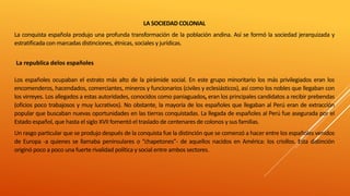 LA SOCIEDAD COLONIAL
La conquista española produjo una profunda transformación de la población andina. Así se formó la sociedad jerarquizada y
estratificada con marcadas distinciones, étnicas, sociales y jurídicas.
La republica delos españoles
Los españoles ocupaban el estrato más alto de la pirámide social. En este grupo minoritario los más privilegiados eran los
encomenderos, hacendados, comerciantes, mineros y funcionarios (civiles y eclesiásticos), así como los nobles que llegaban con
los virreyes. Los allegados a estas autoridades, conocidos como paniaguados, eran los principales candidatos a recibir prebendas
(oficios poco trabajosos y muy lucrativos). No obstante, la mayoría de los españoles que llegaban al Perú eran de extracción
popular que buscaban nuevas oportunidades en las tierras conquistadas. La llegada de españoles al Perú fue asegurada por el
Estado español, que hasta el siglo XVII fomentó el traslado de centenares de colonos y sus familias.
Un rasgo particular que se produjo después de la conquista fue la distinción que se comenzó a hacer entre los españoles venidos
de Europa -a quienes se llamaba peninsulares o “chapetones”- de aquellos nacidos en América: los criollos. Esta distinción
originó poco a poco una fuerte rivalidad política y social entre ambos sectores.
 