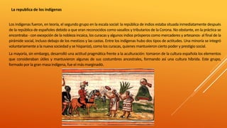 La republica de los indígenas
Los indígenas fueron, en teoría, el segundo grupo en la escala social: la república de indios estaba situada inmediatamente después
de la república de españoles debido a que eran reconocidos como vasallos y tributarios de la Corona. No obstante, en la práctica se
encontraba - con excepción de la nobleza incaica, los curacas y algunos indios prósperos como mercaderes y artesanos- al final de la
pirámide social, incluso debajo de los mestizos y las castas. Entre los indígenas hubo dos tipos de actitudes. Una minoría se integró
voluntariamente a la nueva sociedad y se hispanizó, como los curacas, quienes mantuvieron cierto poder y prestigio social.
La mayoría, sin embargo, desarrolló una actitud pragmática frente a la aculturación: tomaron de la cultura española los elementos
que consideraban útiles y mantuvieron algunas de sus costumbres ancestrales, formando así una cultura híbrida. Este grupo,
formado por la gran masa indígena, fue el más marginado.
 