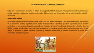 LA VIDA INTELECTUAL DURANTE EL VIRREINATO
Saber leer y escribir no era frecuente en el Perú de los siglos XVII Y XVIII. así que la mayor parte de la actividad intelectual
estaba reducida a pequeños grupos conformados básicamente por funcionarios de la administración colonial y
sacerdotes.
La educacióncolonial
La sociedad colonial promovía una educación elitista; por ello, estaba restringida a las clases privilegiadas. Solo los hijos
de la aristocracia criolla o española podían recibir clases de lectura y escritura, que eran impartidas por un maestro
particular o en una casa de discípulos auspiciada por el cabildo (primeras letras). Luego de aprender a leer, los alumnos
debían estudiar latín (estudios menores) para progresar en el mundo académico. Esto era fundamental, pues en esa
lengua se escribían los textos literarios, filosóficos y científicos importantes, y también se dictaban las clases en la
universidad (estudios mayores).
 