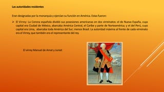 Las autoridadesresidentes
Eran designadas por la monarquía y ejercían su función en América. Estas fueron:
 El Virrey: La Corona española dividió sus posesiones americanas en dos virreinatos: el de Nueva España, cuya
capital era Ciudad de México, abarcaba América Central, el Caribe y parte de Norteamérica; y el del Perú, cuya
capital era Lima, abarcaba toda América del Sur; menos Brasil. La autoridad máxima al frente de cada virreinato
era el Virrey, que también era el representante del rey.
El virrey Manuel de Amat y Juniet
 