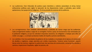  Las audiencias: Eran tribunales de justicia cuyos miembros u oidores asesoraban al virrey; tenían
atribuciones políticas para vigilar la ejecución de las disposiciones reales y judiciales, para recibir
apelaciones y las quejas de los indígenas-. El virrey presidía las sesiones de la audiencia.
 Los corregimientos: Eran unidades administrativas y judiciales de menor rango que las audiencias.
Cada corregimiento estaba a cargo de un corregidor. Fueron, quizá, los funcionarios más rechazados por
la población indígena, ya que les cobraban impuestos excesivos, los obligaban a trabajar para ellos sin
recibir una paga y a comprar productos traídos de España a precios exorbitantes.
 Los cabildos: Eran las autoridades de gobierno de las ciudades o municipios de la época; sé componían
de alcaldes y regidores, cargos ejercidos por criollos importantes. Tuvieron varias funciones: repartir
tierras entre los vecinos, organizar la policía local, dar permisos de construcción, conservar las cárceles y
caminos, inspeccionar hospitales, vigilar los precios, etc.
 