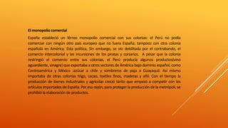 El monopoliocomercial
España estableció un férreo monopolio comercial con sus colonias: el Perú no podía
comerciar con ningún otro país europeo que no fuera España; tampoco con otra colonia
española en América. Esta política, Sin embargo, se vio debilitada por el contrabando, el
comercio intercolonial y las incursiones de los piratas y corsarios. A pesar que la colonia
restringió el comercio entre sus colonias, el Perú producía algunos productos(vino
aguardiente, vinagre) que exportaba a otros sectores de América bajo dominio español, como
Centroamérica y México :azúcar a chile y sombreros de paja a Guayaquil. Así mismo
importaba de otras colonias trigo, cacao, textiles finos, maderas y añil. Con el tiempo la
producción de bienes industriales y agrícolas creció tanto que empezó a competir con los
artículos importados de España. Por esa razón, para proteger la producción de la metrópoli, se
prohibió la elaboración de productos.
 