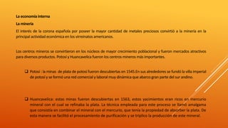La economía interna
La minería
El interés de la corona española por poseer la mayor cantidad de metales preciosos convirtió a la minería en la
principal actividad económica en los virreinatos americanos.
Los centros mineros se convirtieron en los núcleos de mayor crecimiento poblacional y fueron mercados atractivos
para diversos productos. Potosí y Huancavelica fueron los centros mineros más importantes.
 Potosí : la minas de plata de potosí fueron descubiertas en 1545.En sus alrededores se fundó la villa imperial
de potosí y se formó una red comercial y laboral muy dinámica que abarco gran parte del sur andino.
 Huancavelica: estas minas fueron descubiertas en 1563, estos yacimientos eran ricos en mercurio
mineral con el cual se refinaba la plata. La técnica empleada para este proceso se llamó amalgama
que consistía en combinar el mineral con el mercurio, que tenía la propiedad de absorber la plata. De
esta manera se facilitó el procesamiento de purificación y se triplico la producción de este mineral.
 