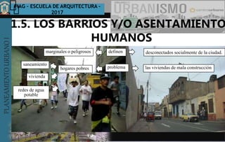 PLANEAMIENTOURBANOI FIAG – ESCUELA DE ARQUITECTURA -
2017
TEMA :
PLANEAMIENTOURBANOI
Texto
SUBTITULOS
1.5. LOS BARRIOS Y/O ASENTAMIENTO
HUMANOS
LA CIUDADES SUSTENTABLE Y SOSTENIBLES
definenmarginales o peligrosos desconectados socialmente de la ciudad.
problemahogares pobres
saneamiento
vivienda
redes de agua
potable
las viviendas de mala construcción
 