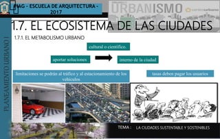 PLANEAMIENTOURBANOI FIAG – ESCUELA DE ARQUITECTURA -
2017
TEMA :
PLANEAMIENTOURBANOI
1.7.1. EL METABOLISMO URBANO
1.7. EL ECOSISTEMA DE LAS CIUDADES
LA CIUDADES SUSTENTABLE Y SOSTENIBLES
aportar soluciones interno de la ciudad
limitaciones se podrán al tráfico y al estacionamiento de los
vehículos
cultural o científico.
tasas deben pagar los usuarios
 