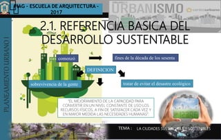 PLANEAMIENTOURBANOI FIAG – ESCUELA DE ARQUITECTURA -
2017
TEMA :
PLANEAMIENTOURBANOI
2.1. REFERENCIA BASICA DEL
DESARROLLO SUSTENTABLE
comenzó fines de la década de los sesenta
sobrevivencia de la gente tratar de evitar el desastre ecológico
DEFINICION
LA CIUDADES SUSTENTABLE Y SOSTENIBLES
“EL MEJORAMIENTO DE LA CAPACIDAD PARA
CONVERTIR EN UN NIVEL CONSTANTE DE USO LOS
RECURSOS FÍSICOS, A FIN DE SATISFACER CADA VEZ Y
EN MAYOR MEDIDA LAS NECESIDADES HUMANAS”.
 