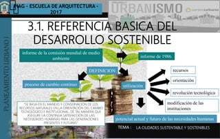 PLANEAMIENTOURBANOI FIAG – ESCUELA DE ARQUITECTURA -
2017
TEMA :
PLANEAMIENTOURBANOI
LA CIUDADES SUSTENTABLE Y SOSTENIBLES
3.1. REFERENCIA BASICA DEL
DESARROLLO SOSTENIBLE
informe de la comisión mundial de medio
ambiente informe de 1986.
proceso de cambio continuo
DEFINICION
utilización
potencial actual y futuro de las necesidades humanas
recursos
orientación
revolución tecnológica
modificación de las
instituciones
“SE BASA EN EL MANEJO Y CONSERVACIÓN DE LOS
RECURSOS NATURALES EN LA ORIENTACIÓN DEL CAMBIO
TECNOLÓGICO E INSTITUCIONAL, DE TAL MANERA QUE
ASEGURE LA CONTINUA SATISFACCIÓN DE LAS
NECESIDADES HUMANAS PARA LAS GENERACIONES
PRESENTES Y FUTURAS”.
 