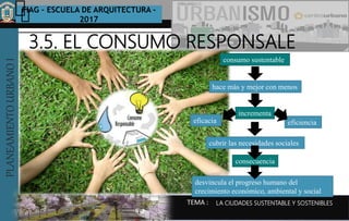 PLANEAMIENTOURBANOI FIAG – ESCUELA DE ARQUITECTURA -
2017
TEMA :
PLANEAMIENTOURBANOI
LA CIUDADES SUSTENTABLE Y SOSTENIBLES
3.5. EL CONSUMO RESPONSALE
consumo sustentable
hace más y mejor con menos
incrementa
eficacia eficiencia
cubrir las necesidades sociales
consecuencia
desvincula el progreso humano del
crecimiento económico, ambiental y social
 