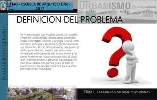 PLANEAMIENTOURBANOI FIAG – ESCUELA DE ARQUITECTURA -
2017
TEMA :
PLANEAMIENTOURBANOI
Se ha observado que muchos países han podido
crecer en un desarrollo urbano tanto sostenible
como sustentable, usando la energía natural como
elemento principal y ahorrando económicamente
sus habitantes. Por lo tanto sabiendo que países se
están desarrollando, nuestro país aún no ha
fomentado extensamente esta nueva manera de
poder incrementar nuestra energía natural, dado
que los profesionales o personas capacitadas no
han desarrollado esta técnica, pues la solución
poner más en desarrollo la práctica para que los
proyectos sean mejorados.
DEFINICION DEL PROBLEMA
LA CIUDADES SUSTENTABLE Y SOSTENIBLES
 