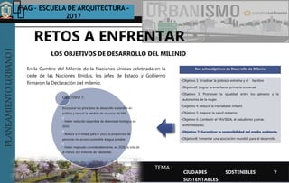 PLANEAMIENTOURBANOI FIAG – ESCUELA DE ARQUITECTURA -
2017
TEMA :
PLANEAMIENTOURBANOI
En la Cumbre del Milenio de la Naciones Unidas celebrada en la
cede de las Naciones Unidas, los jefes de Estado y Gobierno
firmaron la Declaración del milenio.
LOS OBJETIVOS DE DESARROLLO DEL MILENIO
RETOS A ENFRENTAR
CIUDADES SOSTENIBLES Y
SUSTENTABLES
OBJETIVO 7:
Incorporar los principios de desarrollo sostenible en
política y reducir la pérdida de recursos del MA.
- Haber reducido la perdida de diversidad biológica en
2010.
- Reducir a la mitad, para el 2015, la proporción de
personas sin acceso sostenible al agua potable.
- Haber mejorado considerablemente, en 2020, la vida de
al menos 100 millones de habitantes.
Son ocho objetivos de Desarrollo de Milenio
•Objetivo 1: Erradicar la pobreza extrema y el hambre
•Objetivo2: Lograr la enseñanza primaria universal
•Objetivo 3: Promover la igualdad entre los géneros y la
autonomía de la mujer.
•Objetivo 4: reducir la mortalidad infantil.
•Objetivo 5: mejorar la salud materna.
•Objetivo 6: Combatir el VIH/SIDA, el paludismo y otras
enfermedades.
•Objetivo 7: Garantizar la sostenibilidad del medio ambiente.
•Objetivo8: fomentar una asociación mundial para el desarrollo.
 