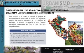 PLANEAMIENTOURBANOI FIAG – ESCUELA DE ARQUITECTURA -
2017
TEMA :
PLANEAMIENTOURBANOI
Con respecto a la meta de reducir la pérdida de
biodiversidad, en el año 2009 se alcanzó una importante
pérdida de bosque amazónico de 7.9 millones de
hectáreas. Con respecto a las especies de fauna y flora se
encuentran amenazadas en 3,3% y 3,89% del total
respectivamente.
CUMPLIMIENTO DEL PERÚ DEL OBJETIVO DE DESARROLLO DEL MILENIO 7:
GARANTIZAR LA SOSTENIBILIDAD DEL MEDIO AMBIENTE
CIUDADES SOSTENIBLES Y
SUSTENTABLES
PRINCIPALES BARRERAS
• La incipiente institucionalidad del ente rector del sector ambiente.
• Se sigue dependiendo del petróleo y gas natural, ambos
combustibles fósiles y finitos.
• El acceso a fuentes de abastecimiento de agua de la red pública
no garantiza que el agua recibida sea potable
 