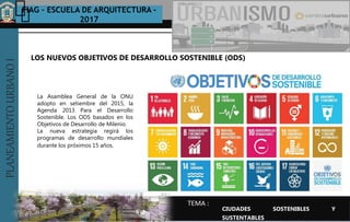 PLANEAMIENTOURBANOI FIAG – ESCUELA DE ARQUITECTURA -
2017
TEMA :
PLANEAMIENTOURBANOI
La Asamblea General de la ONU
adopto en setiembre del 2015, la
Agenda 2013 Para el Desarrollo
Sostenible. Los ODS basados en los
Objetivos de Desarrollo de Milenio.
La nueva estrategia regirá los
programas de desarrollo mundiales
durante los próximos 15 años.
LOS NUEVOS OBJETIVOS DE DESARROLLO SOSTENIBLE (ODS)
CIUDADES SOSTENIBLES Y
SUSTENTABLES
 