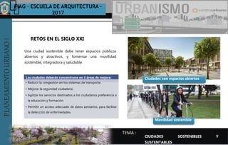 PLANEAMIENTOURBANOI FIAG – ESCUELA DE ARQUITECTURA -
2017
TEMA :
PLANEAMIENTOURBANOI
Una ciudad sostenible debe tener espacios públicos
abiertos y atractivos, y fomentar una movilidad
sostenible, integradora y saludable.
RETOS EN EL SIGLO XXI
CIUDADES SOSTENIBLES Y
SUSTENTABLES
Ciudades con espacios abiertosLas ciudades deberán concentrarse en 4 áreas de mejora:
• Reducir la congestión en los sistemas de transporte.
• Mejorar la seguridad ciudadana.
• Agilizar los servicios destinados a los ciudadanos preferencia a
la educación y formación.
• Permitir un acceso adecuado de datos sanitarios, para facilitar
la detección de enfermedades.
Movilidad sostenible
 