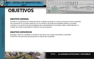 PLANEAMIENTOURBANOI FIAG – ESCUELA DE ARQUITECTURA -
2017
TEMA :
PLANEAMIENTOURBANOI
Contribuir a la planificación ambiental de las ciudades teniendo en cuenta el reciente proceso acelerado
de crecimiento en sus áreas urbanas y así con esfuerzo de todas las entidades públicas y privadas
contribuir a la construcción de paradigmas de sustentabilidad en el ámbito urbano. Desarrollando un
modelo de ciudad sustentable en nuestros futuros proyectos.
OBJETIVO GENERAL
OBJETIVOS
OBJETIVO ESPECIFICOS
LA CIUDADES SUSTENTABLE Y SOSTENIBLES
Investigar sobre las cualidades y beneficios que tiene una ciudad sustentable y sostenible.
E Informar a las personas para proyectar un desarrollo sostenible
 