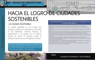 PLANEAMIENTOURBANOI FIAG – ESCUELA DE ARQUITECTURA -
2017
TEMA :
PLANEAMIENTOURBANOI
LA CIUDAD SOSTENIBLE
CIUDADES SOSTENIBLES Y SUSTENTABLES
La ciudad sostenible es una ciudad que
recupera y potencia su vida propia y por tanto
la de habitantes; mientras favorece la
regeneración y el respeto de su entorno
natural así como la cohesión social, la
educación para la paz y la integración cultural.
HACIA EL LOGRO DE CIUDADES
SOSTENIBLES Según Richard Rogers en en su libro “Cities for a small planet”, Una
CIUDAD SOSTENIBLE es:
•UNA CIUDAD JUSTA, donde la justicia, los alimentos, el cobijo, la educación, la sanidad y las
posibilidades se distribuyan debidamente y donde todos sus habitantes se sientan partícipes de su
gobierno;
•UNA CIUDAD BELLA, donde el arte, la arquitectura y el paisaje fomenten la imaginación y remuevan el
espíritu;
•UNA CIUDAD CREATIVA, donde la amplitud de miras y la experimentación movilicen todo el potencial
de sus recursos humanos y permita una más rápida capacidad de respuesta ante los cambios;
•UNA CIUDAD ECOLÓGICA, que minimice su impacto ecológico, donde la relación entre espacio
construido y paisaje sea equilibrada y donde las infraestructuras utilicen los recursos de manera segura
y eficiente;
•UNA CIUDAD QUE FAVOREZCA EL CONTACTO, donde el espacio público induzca a la vida
comunitaria y a la movilidad de sus habitantes y donde la información se intercambie tanto de manera
personal como informativamente;
•UNA CIUDAD COMPACTA Y POLICÉNTRICA, que proteja el campo de alrededor, centre e integre a las
comunidades en el seno de vecindarios y optimice su proximidad;
•UNA CIUDAD DIVERSA, en la cual el grado de diversidad de actividades solapadas anime, inspire y
promueva una comunidad humana vital y dinámica.
Es una ciudad que se construye a si misma de
un modo participativo, y de acuerdo a unos
principios ecológicos, y de igualdad.
 