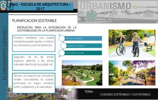 PLANEAMIENTOURBANOI FIAG – ESCUELA DE ARQUITECTURA -
2017
TEMA :
PLANEAMIENTOURBANOI
PLANIFICACION SOSTENIBLE
CIUDADES SOSTENIBLES Y SUSTENTABLES
Primero, mantener una ciudad
compacta puede ayudar a reducir
los consumos y acorta distancias.
PROPUESTAS PARA LA INTEGRACION DE LA
SOSTENIBILIDAD EN LA PLANIFICAION URBANA
Uso de bicicletas
Espacios abiertos
Corredores verdes
Segundo, Se ha de incidir
espacios abiertos y las zonas
naturales dentro de la ciudad, etc.
Tercero, la creación de corredores
verdes circundando la ciudad,
promueve un mayor contacto
entre ciudadanos y la naturaleza.
 