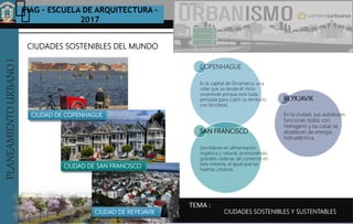 PLANEAMIENTOURBANOI FIAG – ESCUELA DE ARQUITECTURA -
2017
TEMA :
PLANEAMIENTOURBANOI
CIUDADES SOSTENIBLES DEL MUNDO
CIUDADES SOSTENIBLES Y SUSTENTABLES
COPENHAGUE
Es la capital de Dinamarca, una
urbe que ya desde el inicio
sorprende porque está toda
pensada para cubrir su territorio
con bicicletas.
SAN FRANCISCO
Son líderes en alimentación
orgánica y natural, promoviendo
grandes cadenas de comercio en
esta sintonía, al igual que las
huertas urbanas.
REYKJAVIK
En la ciudad, sus autobuses
funcionan todos con
hidrógeno y las casas se
abastecen de energía
hidroeléctrica.
CIUDAD DE COPENHAGUE
CIUDAD DE SAN FRANCISCO
CIUDAD DE REYKJAVIK
 