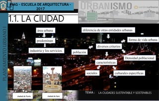 PLANEAMIENTOURBANOI FIAG – ESCUELA DE ARQUITECTURA -
2017
TEMA :
PLANEAMIENTOURBANOI
1.1. LA CIUDAD
LA CIUDADES SUSTENTABLE Y SOSTENIBLES
área urbana
predominan
industria y los servicios.
diferencia de otras entidades urbanas
diversos criterios
población
Densidad poblacional
forma de vida urbana
características
sociales culturales específicas
ciudad de Iureciudad de Facto
 