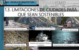 PLANEAMIENTOURBANOI FIAG – ESCUELA DE ARQUITECTURA -
2017
TEMA :
PLANEAMIENTOURBANOI
1.3. LIMITACIONES DE CIUDADES PARA
QUE SEAN SOSTENIBLES
LA CIUDADES SUSTENTABLE Y SOSTENIBLES
desestructuración de los barrios perdida del espacio público
usencia de expansión urbana
dominio del automóvil frente al
ciudadano contaminación atmosférica, y sonora
transporte motorizado
 
