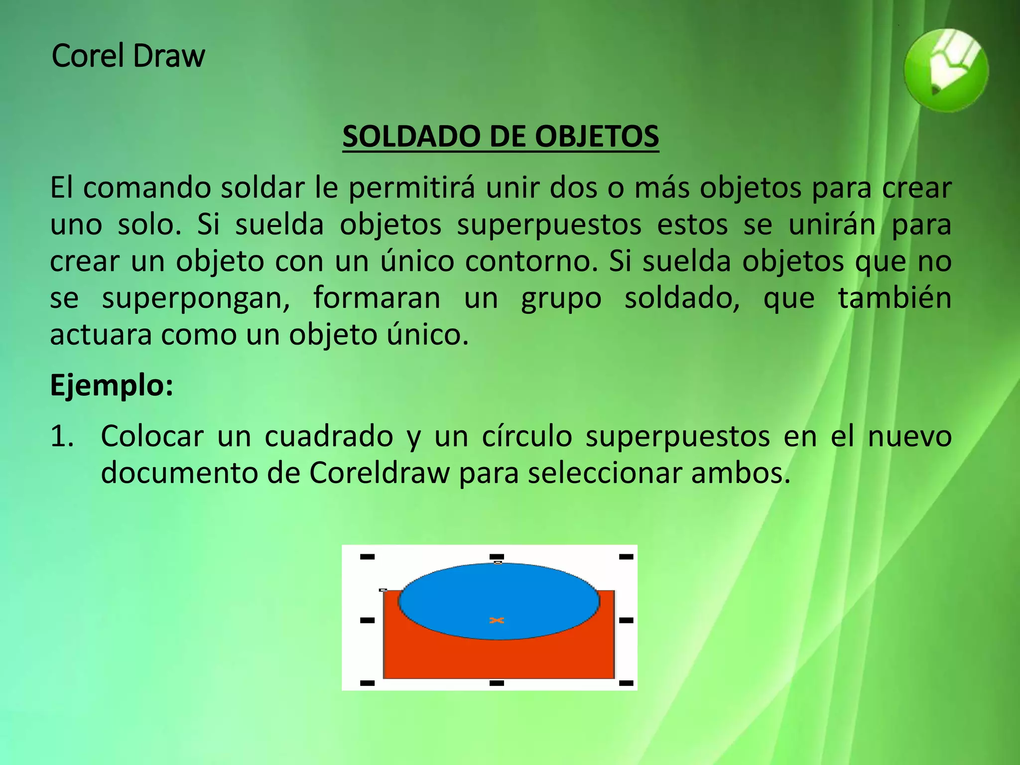Corel Draw
SOLDADO DE OBJETOS
El comando soldar le permitirá unir dos o más objetos para crear
uno solo. Si suelda objetos superpuestos estos se unirán para
crear un objeto con un único contorno. Si suelda objetos que no
se superpongan, formaran un grupo soldado, que también
actuara como un objeto único.
Ejemplo:
1. Colocar un cuadrado y un círculo superpuestos en el nuevo
documento de Coreldraw para seleccionar ambos.
 