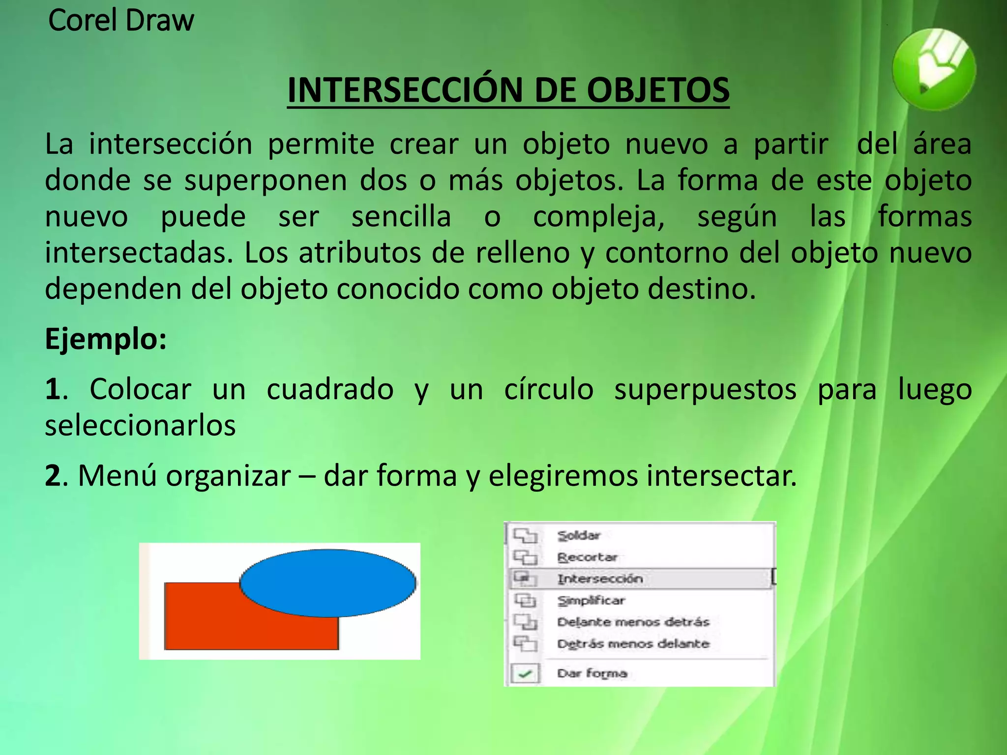 Corel Draw
INTERSECCIÓN DE OBJETOS
La intersección permite crear un objeto nuevo a partir del área
donde se superponen dos o más objetos. La forma de este objeto
nuevo puede ser sencilla o compleja, según las formas
intersectadas. Los atributos de relleno y contorno del objeto nuevo
dependen del objeto conocido como objeto destino.
Ejemplo:
1. Colocar un cuadrado y un círculo superpuestos para luego
seleccionarlos
2. Menú organizar – dar forma y elegiremos intersectar.
 