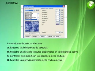 Corel Draw
Las opciones de este cuadro son:
A. Muestra las bibliotecas de texturas.
B. Muestra una lista de texturas disponibles en la biblioteca activa.
C. Controles que modifican la apariencia de la textura.
D. Muestra una previsualización de la textura activa.
 