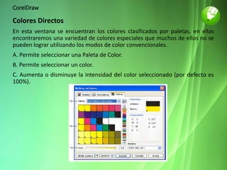 CorelDraw
Colores Directos
En esta ventana se encuentran los colores clasificados por paletas, en ellas
encontraremos una variedad de colores especiales que muchos de ellos no se
pueden lograr utilizando los modos de color convencionales.
A. Permite seleccionar una Paleta de Color.
B. Permite seleccionar un color.
C. Aumenta o disminuye la intensidad del color seleccionado (por defecto es
100%).
 