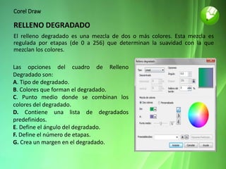 Corel Draw
RELLENO DEGRADADO
El relleno degradado es una mezcla de dos o más colores. Esta mezcla es
regulada por etapas (de 0 a 256) que determinan la suavidad con la que
mezclan los colores.
Las opciones del cuadro de Relleno
Degradado son:
A. Tipo de degradado.
B. Colores que forman el degradado.
C. Punto medio donde se combinan los
colores del degradado.
D. Contiene una lista de degradados
predefinidos.
E. Define el ángulo del degradado.
F. Define el número de etapas.
G. Crea un margen en el degradado.
 