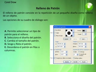 Corel Draw
Relleno de Patrón
El relleno de patrón consiste en la repetición de un pequeño diseño como relleno
de un objeto.
Las opciones de su cuadro de diálogo son:
A. Permite seleccionar un tipo de
patrón para el relleno.
B. Selecciona el diseño del patrón.
C. Cambia el tamaño del patrón.
D. Sesga y Rota el patrón.
E. Desordena el patrón en filas o
columnas.
 